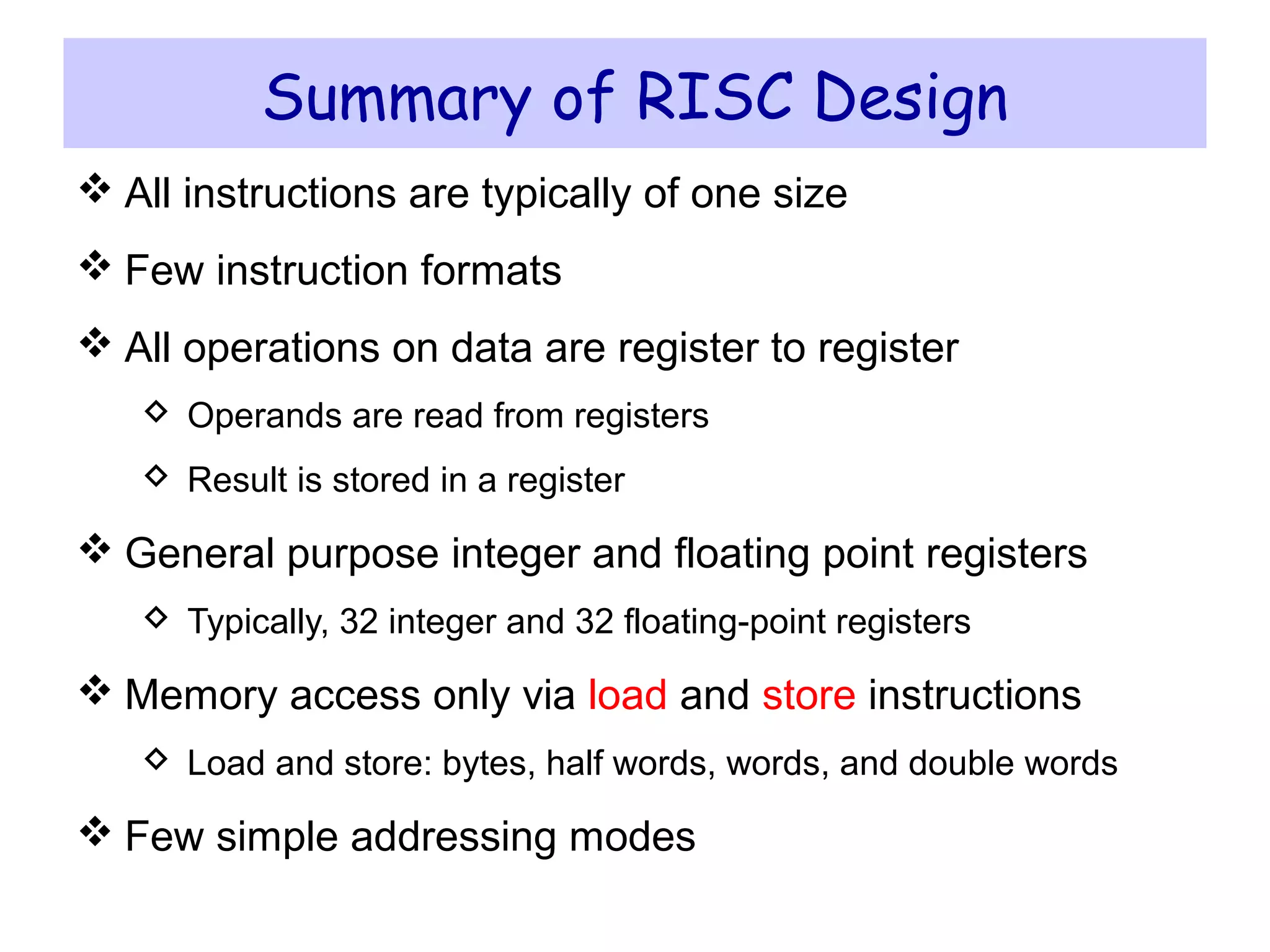 Instruction Set Architecture ICS 233 – Computer Architecture and Assembly Language – KFUPM
© Muhamed Mudawar slide 22
Summary of RISC Design
 All instructions are typically of one size
 Few instruction formats
 All operations on data are register to register
 Operands are read from registers
 Result is stored in a register
 General purpose integer and floating point registers
 Typically, 32 integer and 32 floating-point registers
 Memory access only via load and store instructions
 Load and store: bytes, half words, words, and double words
 Few simple addressing modes
 