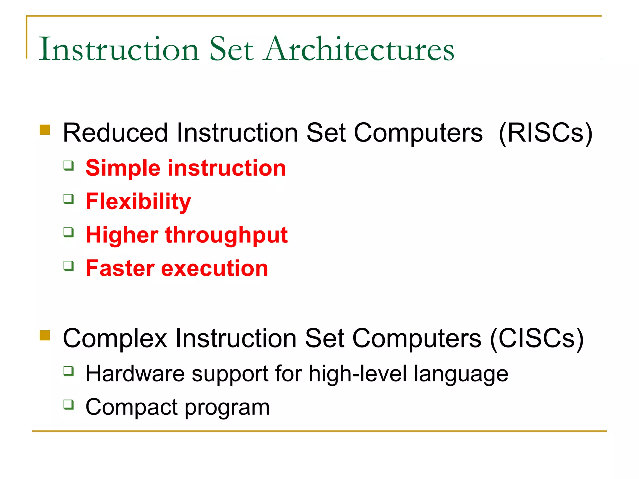 Instruction Set Architectures
 Reduced Instruction Set Computers (RISCs)
 Simple instruction
 Flexibility
 Higher throughput
 Faster execution
 Complex Instruction Set Computers (CISCs)
 Hardware support for high-level language
 Compact program
 