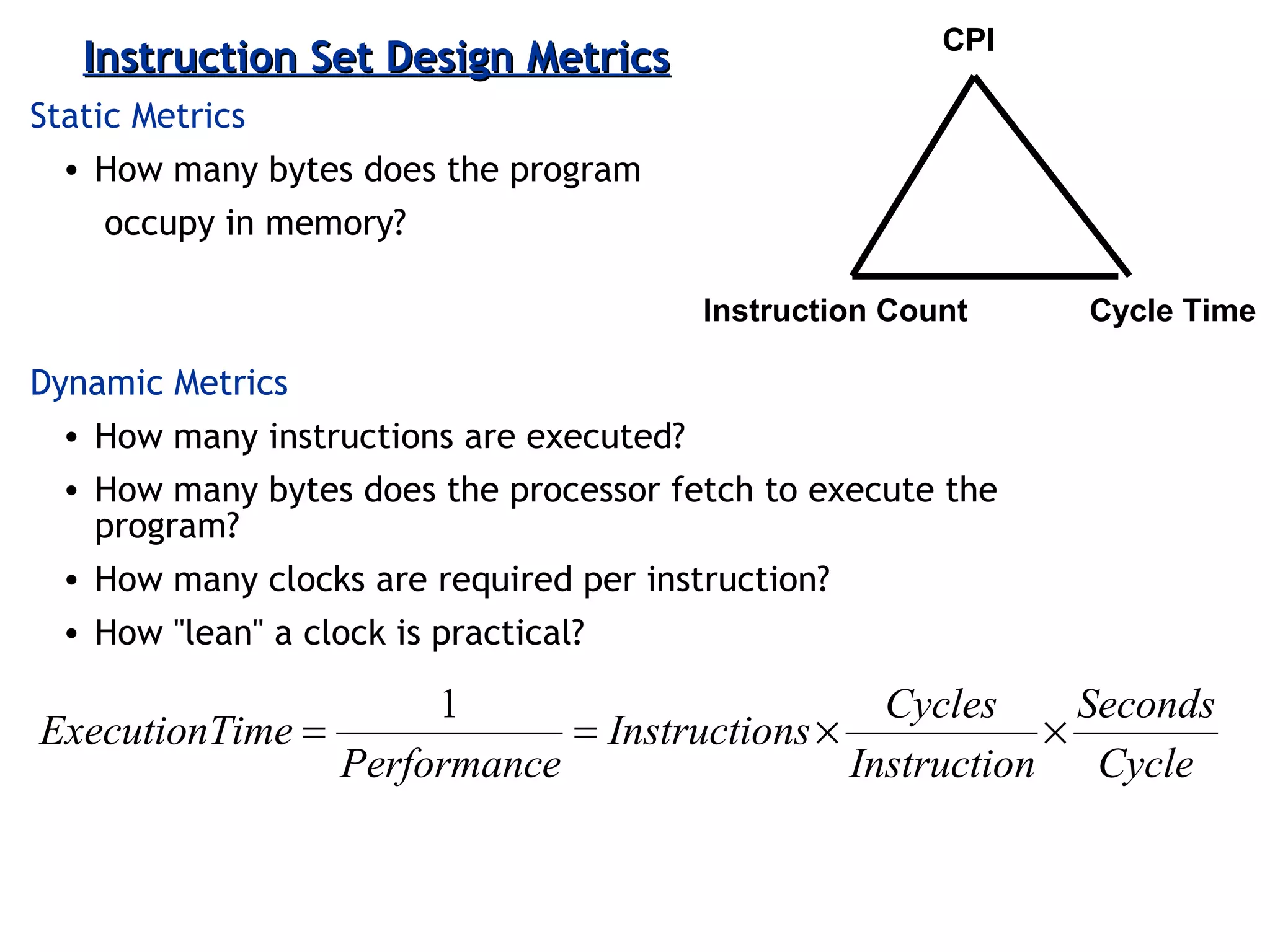 3-50ECE 361
Instruction Set Design MetricsInstruction Set Design Metrics
Static Metrics
• How many bytes does the program
occupy in memory?
Dynamic Metrics
• How many instructions are executed?
• How many bytes does the processor fetch to execute the
program?
• How many clocks are required per instruction?
• How "lean" a clock is practical?
CPI
Instruction Count Cycle Time
Cycle
Seconds
nInstructio
Cycles
nsInstructio
ePerformanc
imeExecutionT ××==
1
 