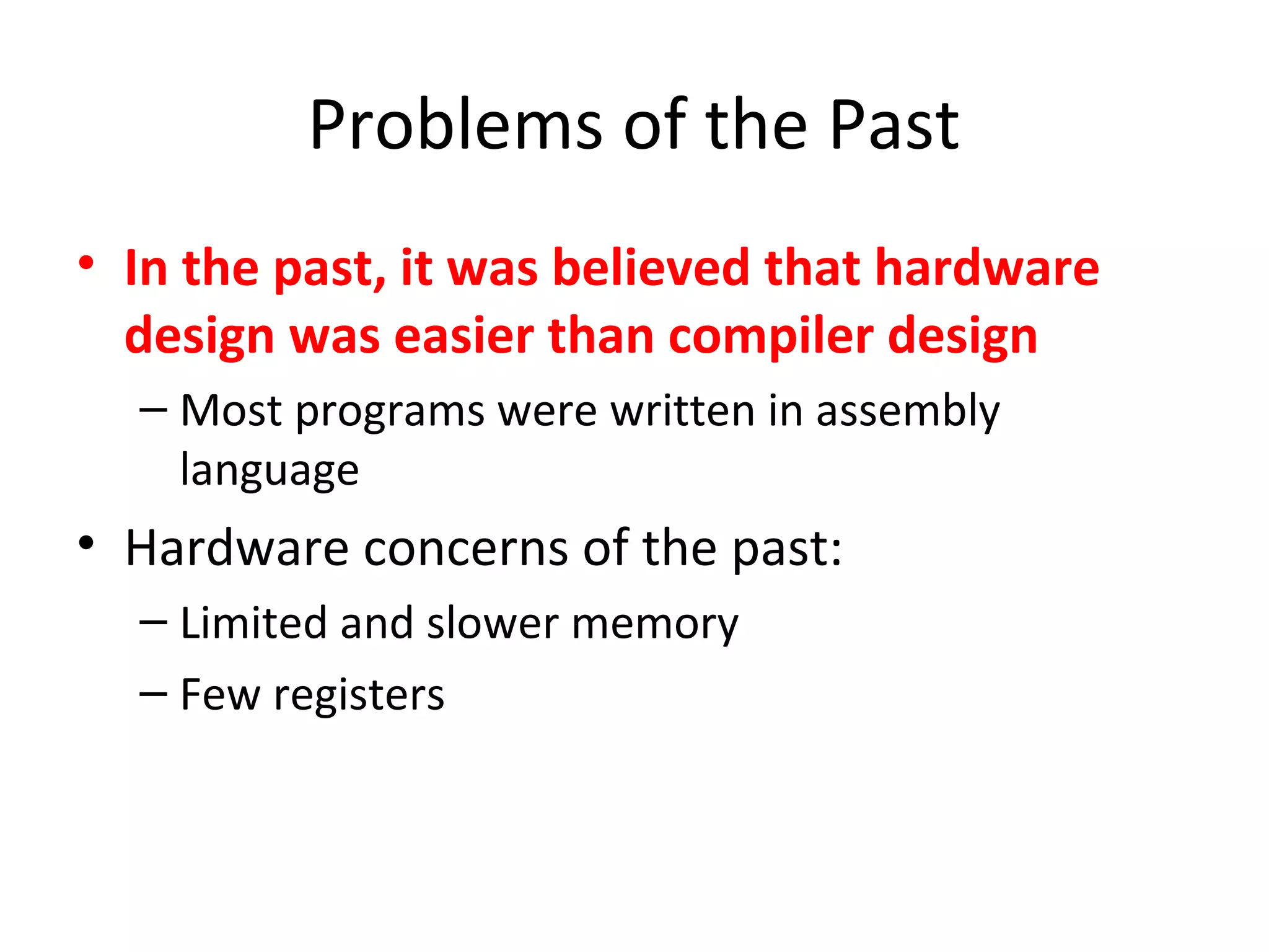Problems of the Past
• In the past, it was believed that hardware
design was easier than compiler design
– Most programs were written in assembly
language
• Hardware concerns of the past:
– Limited and slower memory
– Few registers
 