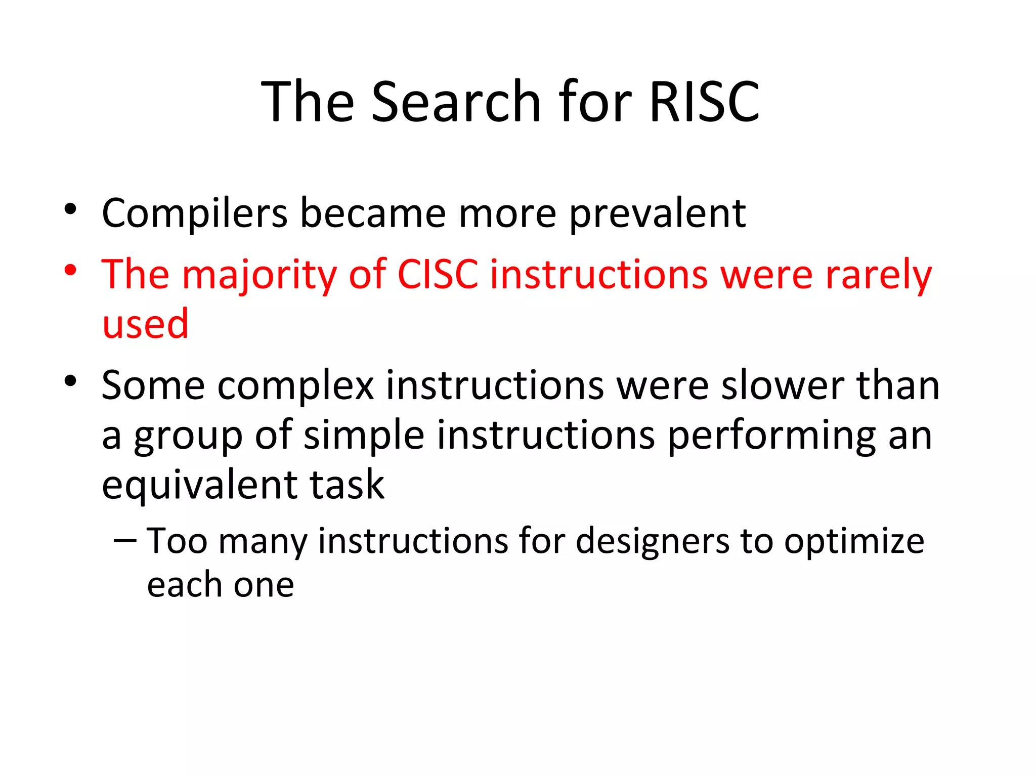 The Search for RISC
• Compilers became more prevalent
• The majority of CISC instructions were rarely
used
• Some complex instructions were slower than
a group of simple instructions performing an
equivalent task
– Too many instructions for designers to optimize
each one
 