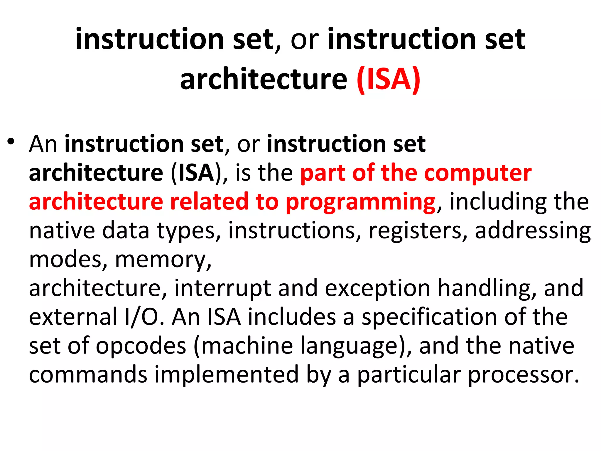 instruction set, or instruction set
architecture (ISA)
• An instruction set, or instruction set
architecture (ISA), is the part of the computer
architecture related to programming, including the
native data types, instructions, registers, addressing
modes, memory,
architecture, interrupt and exception handling, and
external I/O. An ISA includes a specification of the
set of opcodes (machine language), and the native
commands implemented by a particular processor.
 