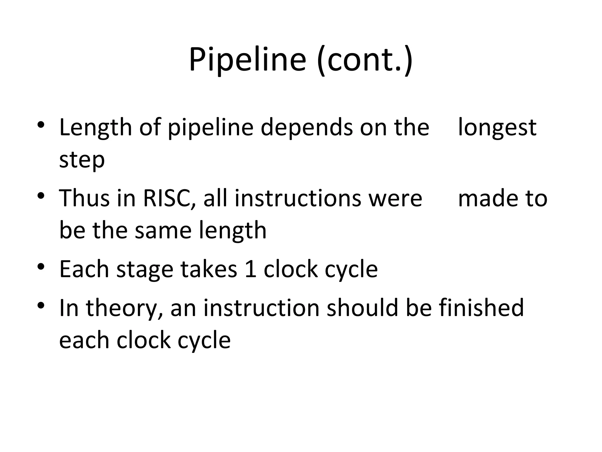 Pipeline (cont.)
• Length of pipeline depends on the longest
step
• Thus in RISC, all instructions were made to
be the same length
• Each stage takes 1 clock cycle
• In theory, an instruction should be finished
each clock cycle
 