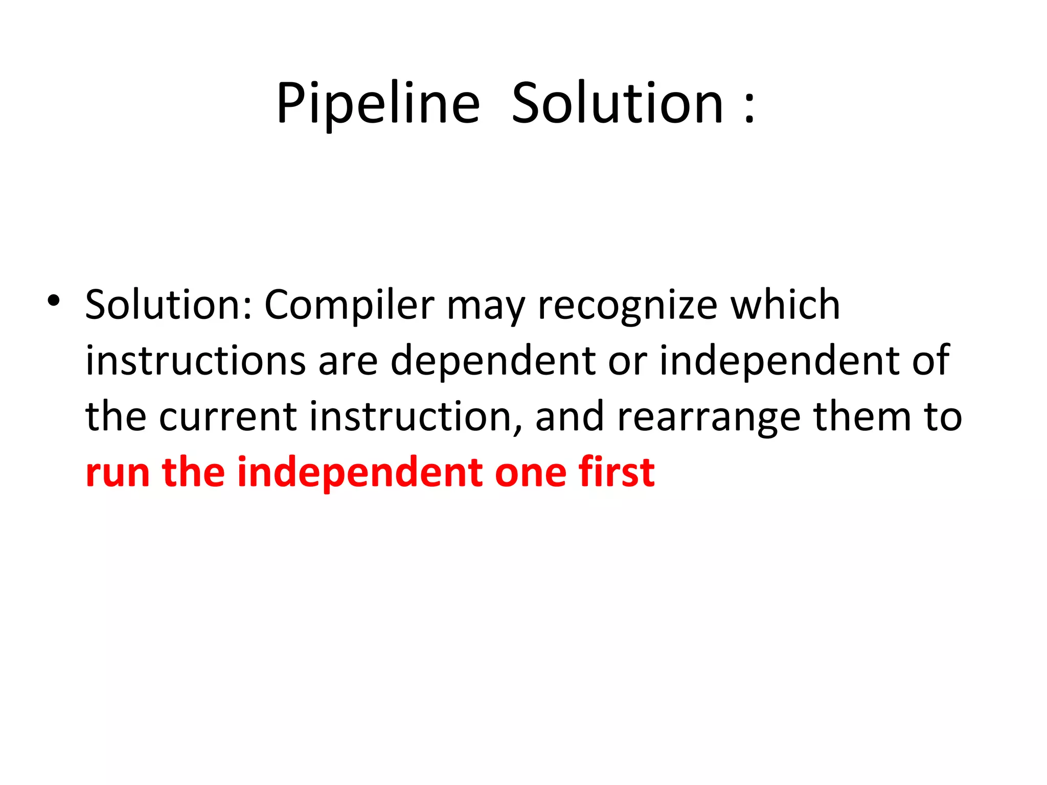 Pipeline Solution :
• Solution: Compiler may recognize which
instructions are dependent or independent of
the current instruction, and rearrange them to
run the independent one first
 