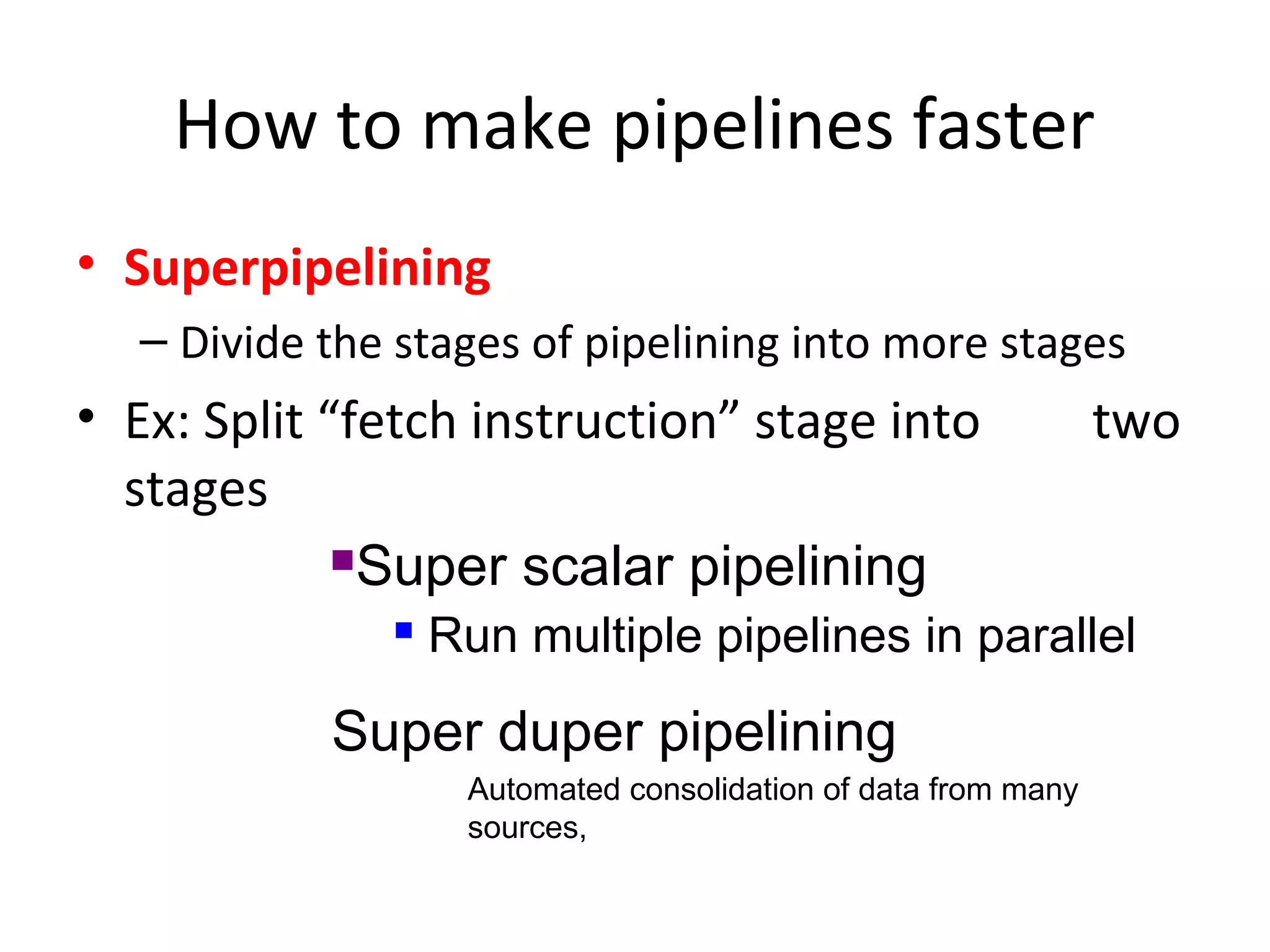 How to make pipelines faster
• Superpipelining
– Divide the stages of pipelining into more stages
• Ex: Split “fetch instruction” stage into two
stages
Super duper pipelining
Super scalar pipelining
 Run multiple pipelines in parallel
Automated consolidation of data from many
sources,
 