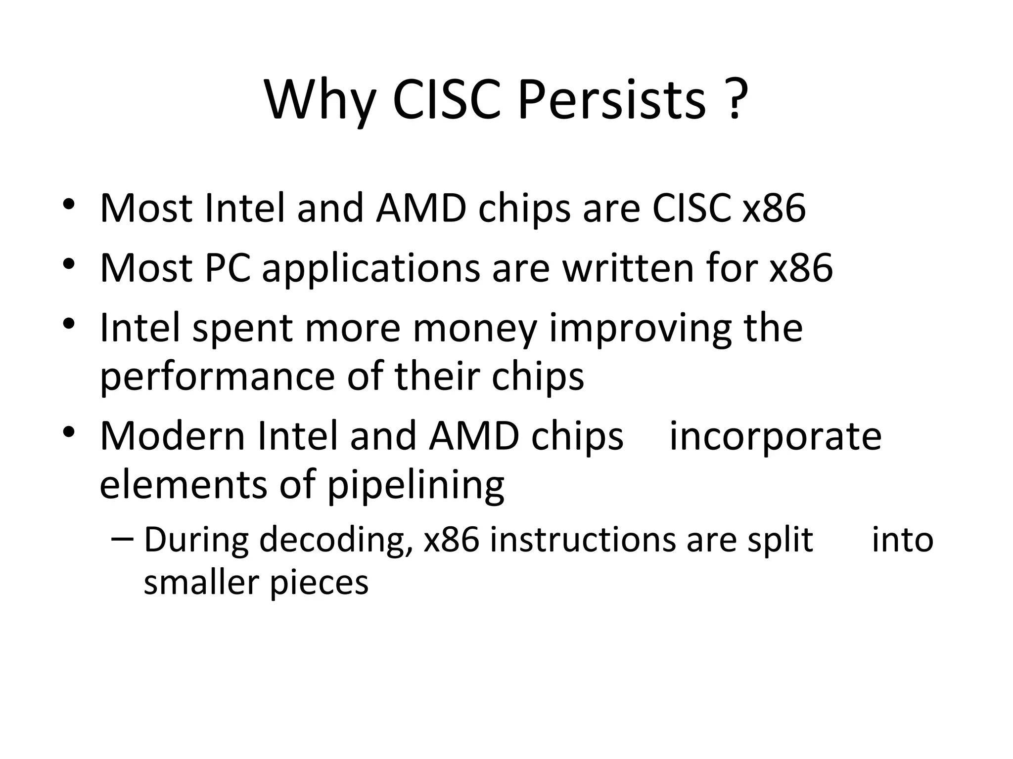 Why CISC Persists ?
• Most Intel and AMD chips are CISC x86
• Most PC applications are written for x86
• Intel spent more money improving the
performance of their chips
• Modern Intel and AMD chips incorporate
elements of pipelining
– During decoding, x86 instructions are split into
smaller pieces
 