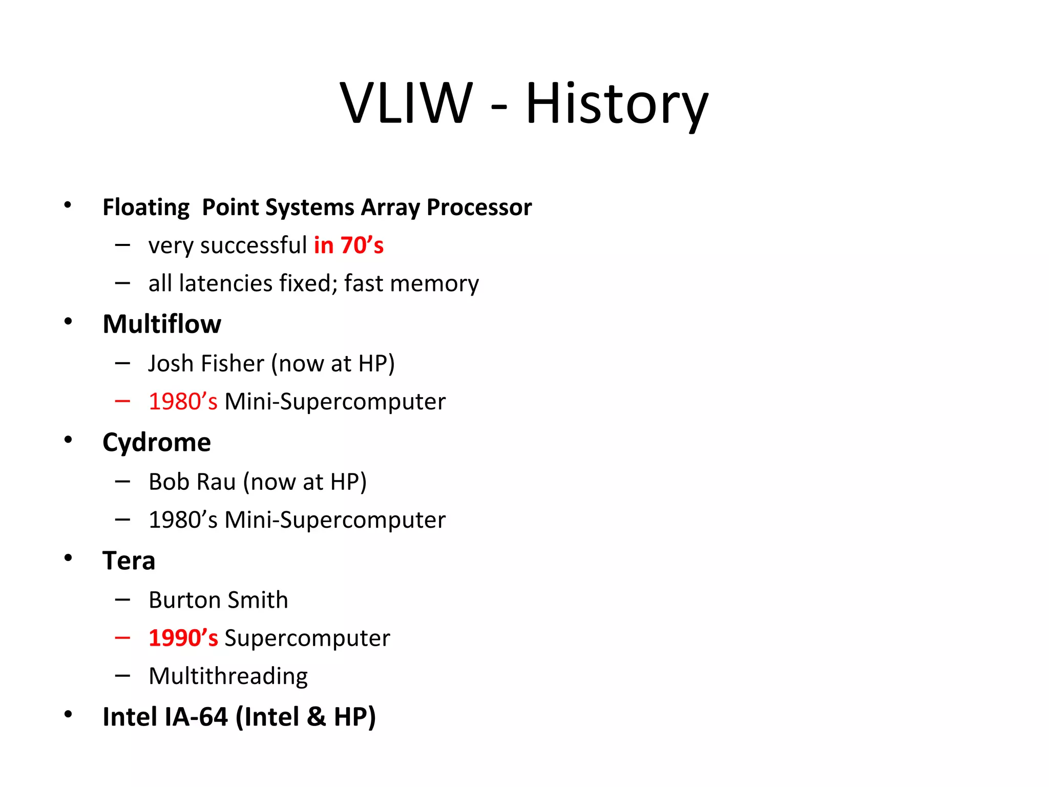 VLIW - History
• Floating Point Systems Array Processor
– very successful in 70’s
– all latencies fixed; fast memory
• Multiflow
– Josh Fisher (now at HP)
– 1980’s Mini-Supercomputer
• Cydrome
– Bob Rau (now at HP)
– 1980’s Mini-Supercomputer
• Tera
– Burton Smith
– 1990’s Supercomputer
– Multithreading
• Intel IA-64 (Intel & HP)
 