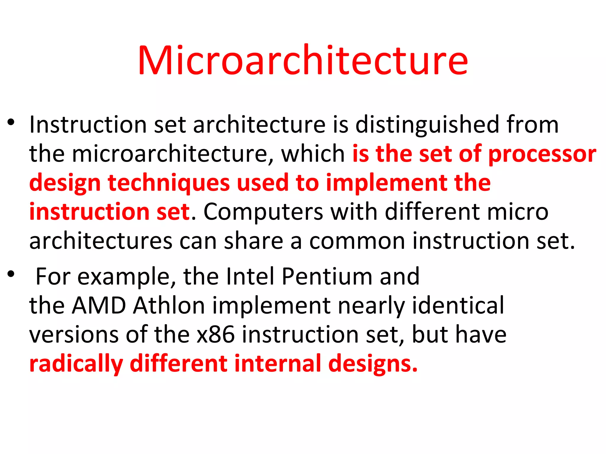 Microarchitecture
• Instruction set architecture is distinguished from
the microarchitecture, which is the set of processor
design techniques used to implement the
instruction set. Computers with different micro
architectures can share a common instruction set.
• For example, the Intel Pentium and
the AMD Athlon implement nearly identical
versions of the x86 instruction set, but have
radically different internal designs.
 
