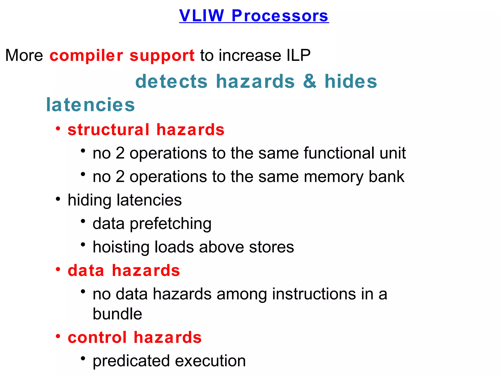 VLIW Processors
More compiler support to increase ILP
detects hazards & hides
latencies
• structural hazards
• no 2 operations to the same functional unit
• no 2 operations to the same memory bank
• hiding latencies
• data prefetching
• hoisting loads above stores
• data hazards
• no data hazards among instructions in a
bundle
• control hazards
• predicated execution
 