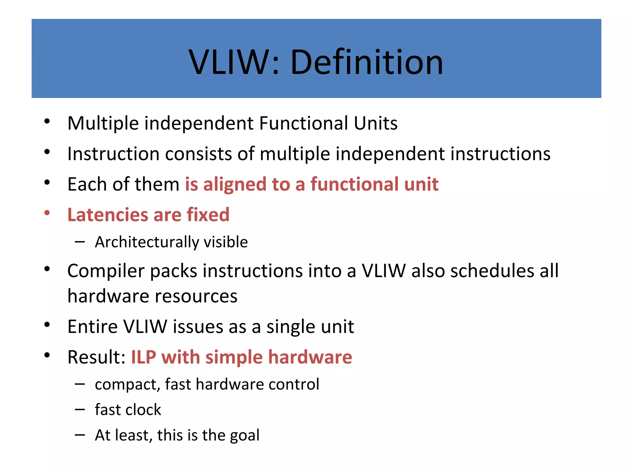 VLIW: Definition
• Multiple independent Functional Units
• Instruction consists of multiple independent instructions
• Each of them is aligned to a functional unit
• Latencies are fixed
– Architecturally visible
• Compiler packs instructions into a VLIW also schedules all
hardware resources
• Entire VLIW issues as a single unit
• Result: ILP with simple hardware
– compact, fast hardware control
– fast clock
– At least, this is the goal
 