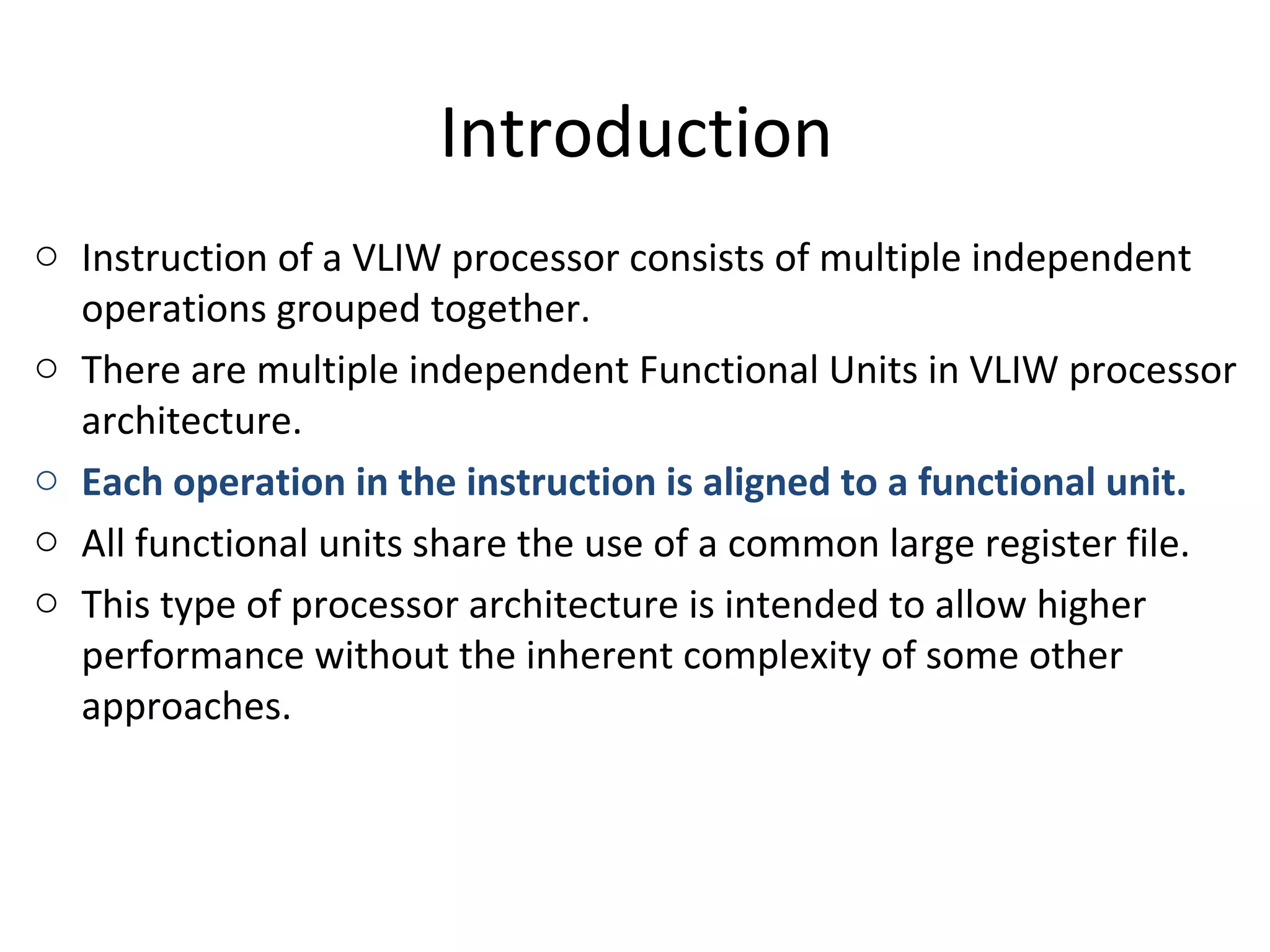 Introduction
o Instruction of a VLIW processor consists of multiple independent
operations grouped together.
o There are multiple independent Functional Units in VLIW processor
architecture.
o Each operation in the instruction is aligned to a functional unit.
o All functional units share the use of a common large register file.
o This type of processor architecture is intended to allow higher
performance without the inherent complexity of some other
approaches.
 