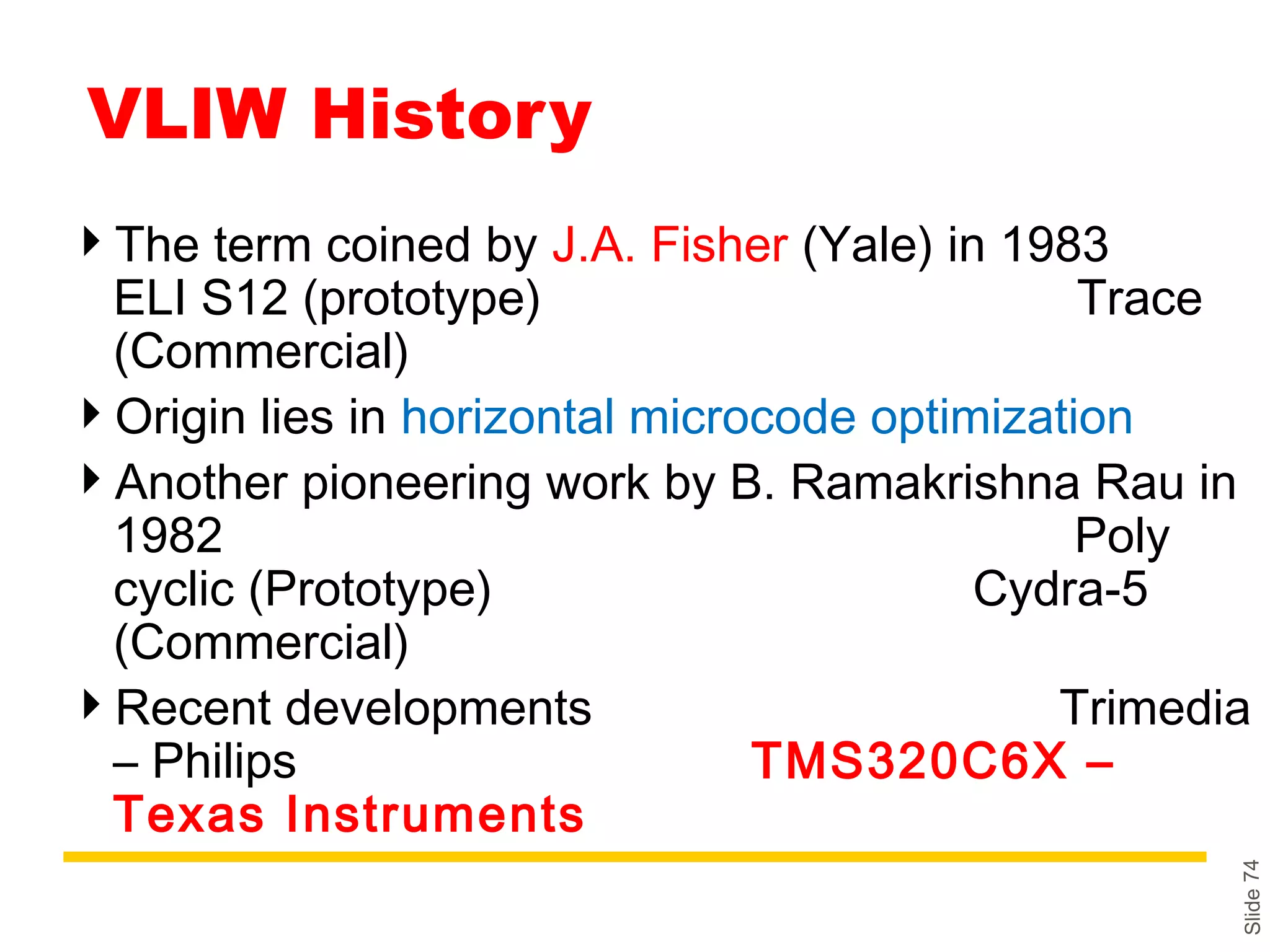 Slide74
VLIW History
The term coined by J.A. Fisher (Yale) in 1983
ELI S12 (prototype) Trace
(Commercial)
Origin lies in horizontal microcode optimization
Another pioneering work by B. Ramakrishna Rau in
1982 Poly
cyclic (Prototype) Cydra-5
(Commercial)
Recent developments Trimedia
– Philips TMS320C6X –
Texas Instruments
 