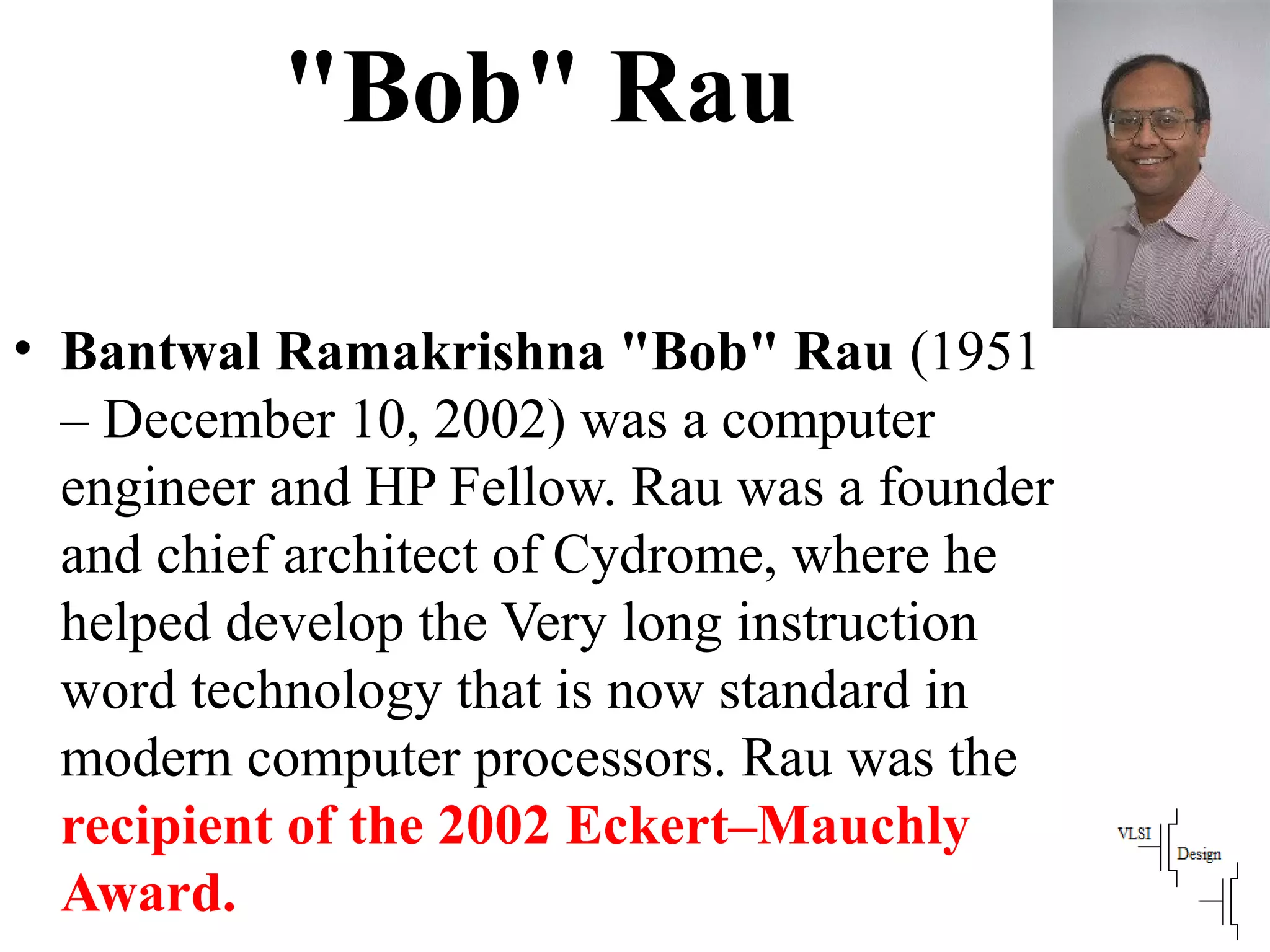 "Bob" Rau
• Bantwal Ramakrishna "Bob" Rau (1951
– December 10, 2002) was a computer
engineer and HP Fellow. Rau was a founder
and chief architect of Cydrome, where he
helped develop the Very long instruction
word technology that is now standard in
modern computer processors. Rau was the
recipient of the 2002 Eckert–Mauchly
Award.
 