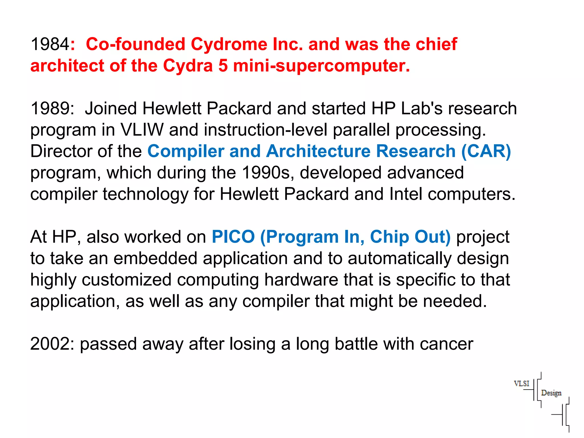 1984: Co-founded Cydrome Inc. and was the chief
architect of the Cydra 5 mini-supercomputer.
1989: Joined Hewlett Packard and started HP Lab's research
program in VLIW and instruction-level parallel processing.
Director of the Compiler and Architecture Research (CAR)
program, which during the 1990s, developed advanced
compiler technology for Hewlett Packard and Intel computers.
At HP, also worked on PICO (Program In, Chip Out) project
to take an embedded application and to automatically design
highly customized computing hardware that is specific to that
application, as well as any compiler that might be needed.
2002: passed away after losing a long battle with cancer
 