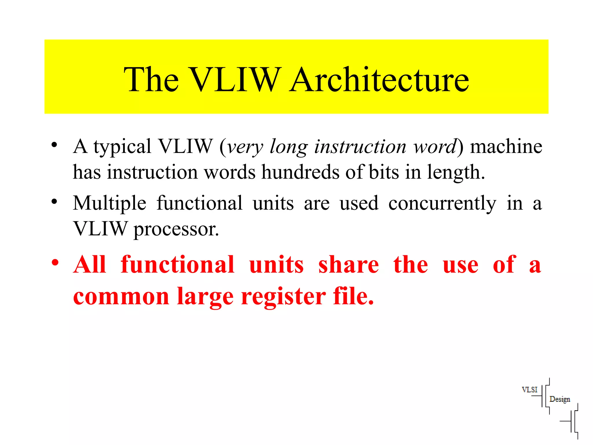 The VLIW Architecture
• A typical VLIW (very long instruction word) machine
has instruction words hundreds of bits in length.
• Multiple functional units are used concurrently in a
VLIW processor.
• All functional units share the use of a
common large register file.
 