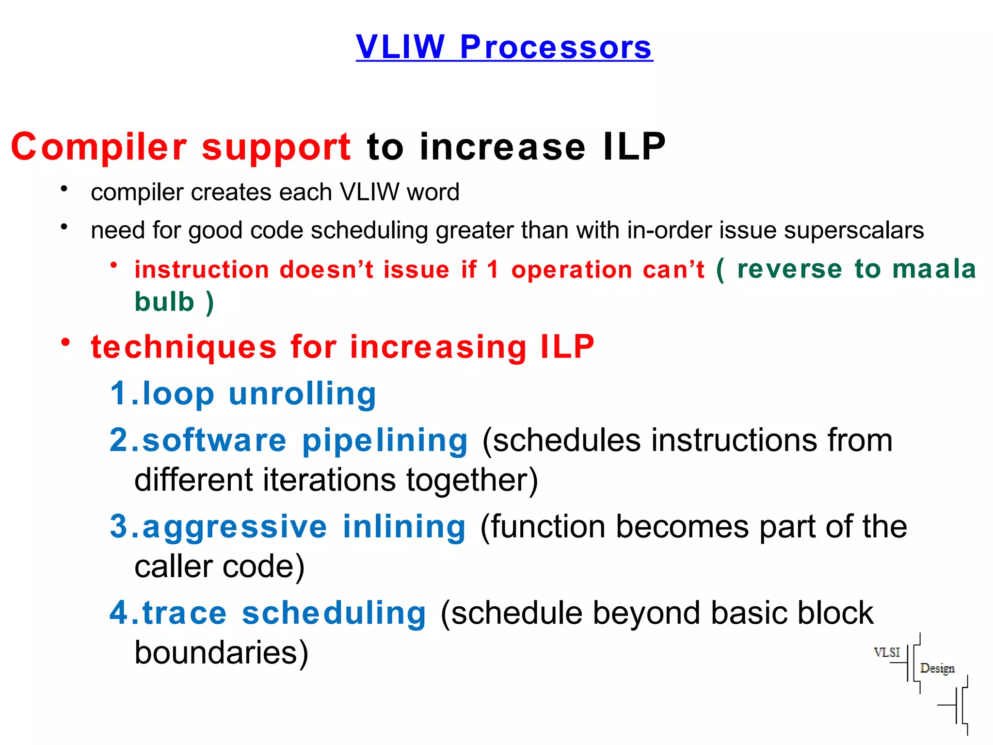 VLIW Processors
Compiler support to increase ILP
• compiler creates each VLIW word
• need for good code scheduling greater than with in-order issue superscalars
• instruction doesn’t issue if 1 operation can’t ( reverse to maala
bulb )
• techniques for increasing ILP
1.loop unrolling
2.software pipelining (schedules instructions from
different iterations together)
3.aggressive inlining (function becomes part of the
caller code)
4.trace scheduling (schedule beyond basic block
boundaries)
 