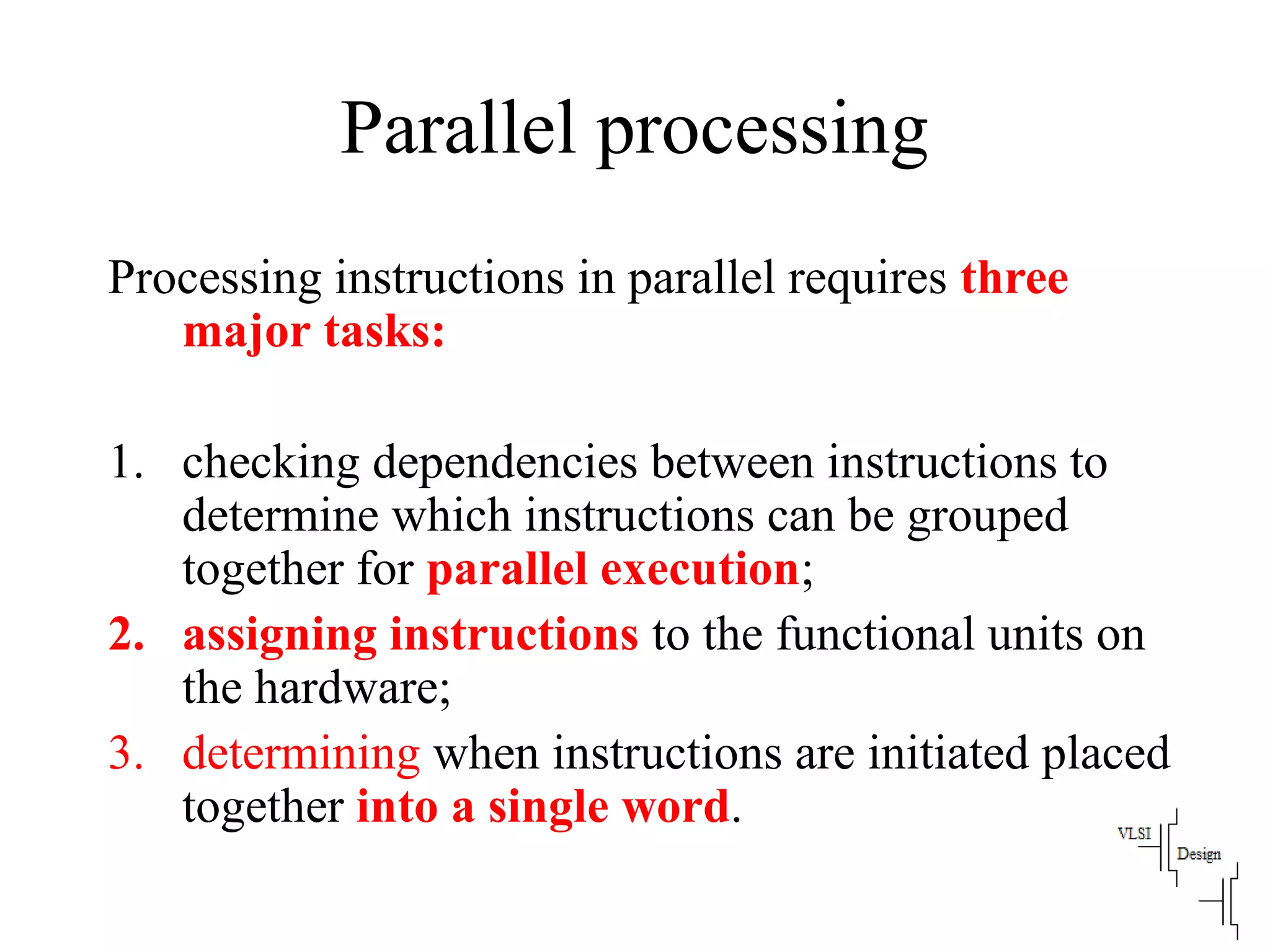 Parallel processing
Processing instructions in parallel requires three
major tasks:
1. checking dependencies between instructions to
determine which instructions can be grouped
together for parallel execution;
2. assigning instructions to the functional units on
the hardware;
3. determining when instructions are initiated placed
together into a single word.
 