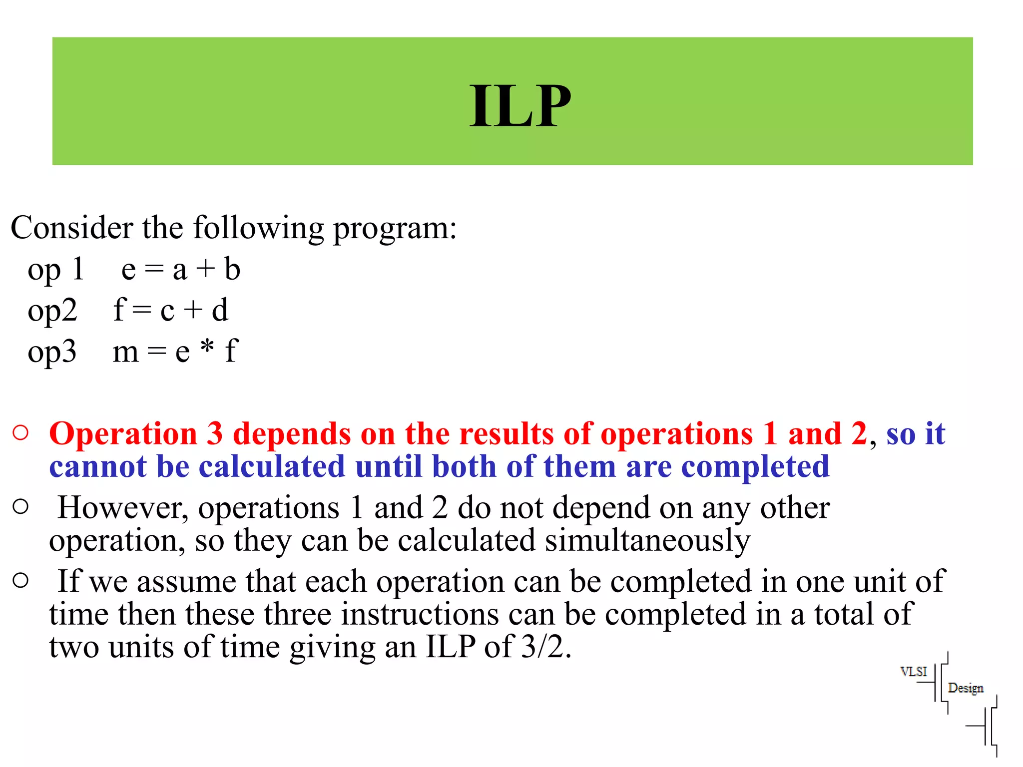 ILP
Consider the following program:
op 1 e = a + b
op2 f = c + d
op3 m = e * f
o Operation 3 depends on the results of operations 1 and 2, so it
cannot be calculated until both of them are completed
o However, operations 1 and 2 do not depend on any other
operation, so they can be calculated simultaneously
o If we assume that each operation can be completed in one unit of
time then these three instructions can be completed in a total of
two units of time giving an ILP of 3/2.
 