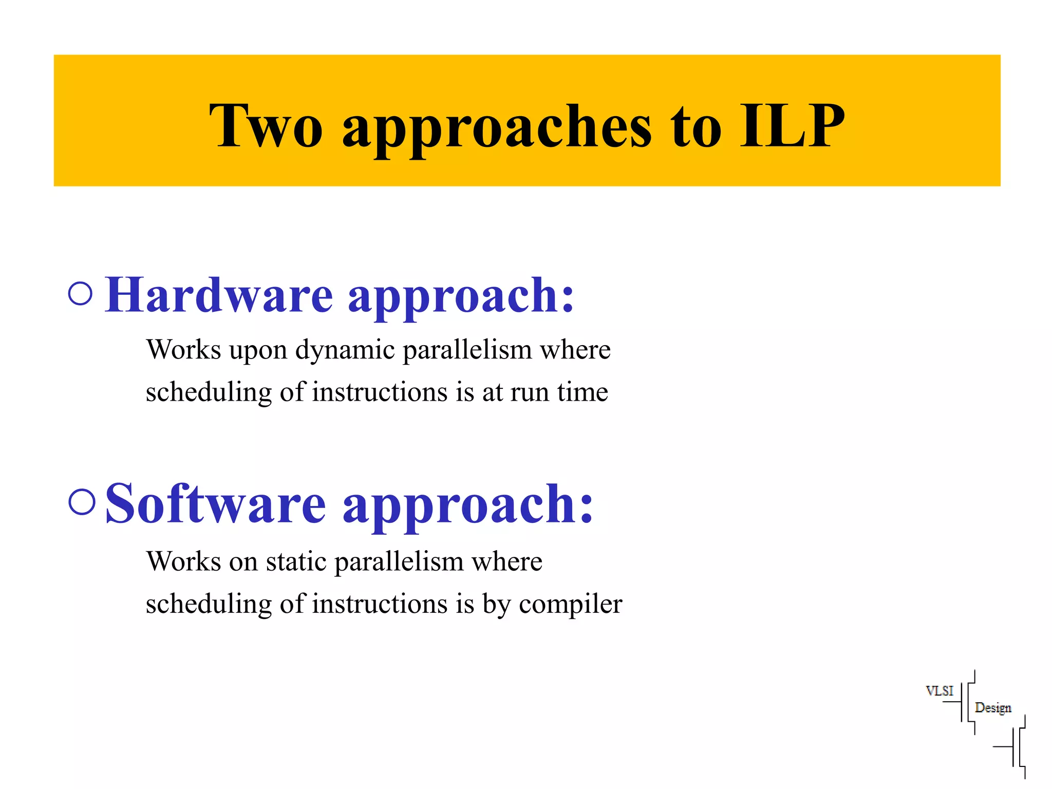 Two approaches to ILP
oHardware approach:
Works upon dynamic parallelism where
scheduling of instructions is at run time
oSoftware approach:
Works on static parallelism where
scheduling of instructions is by compiler
 