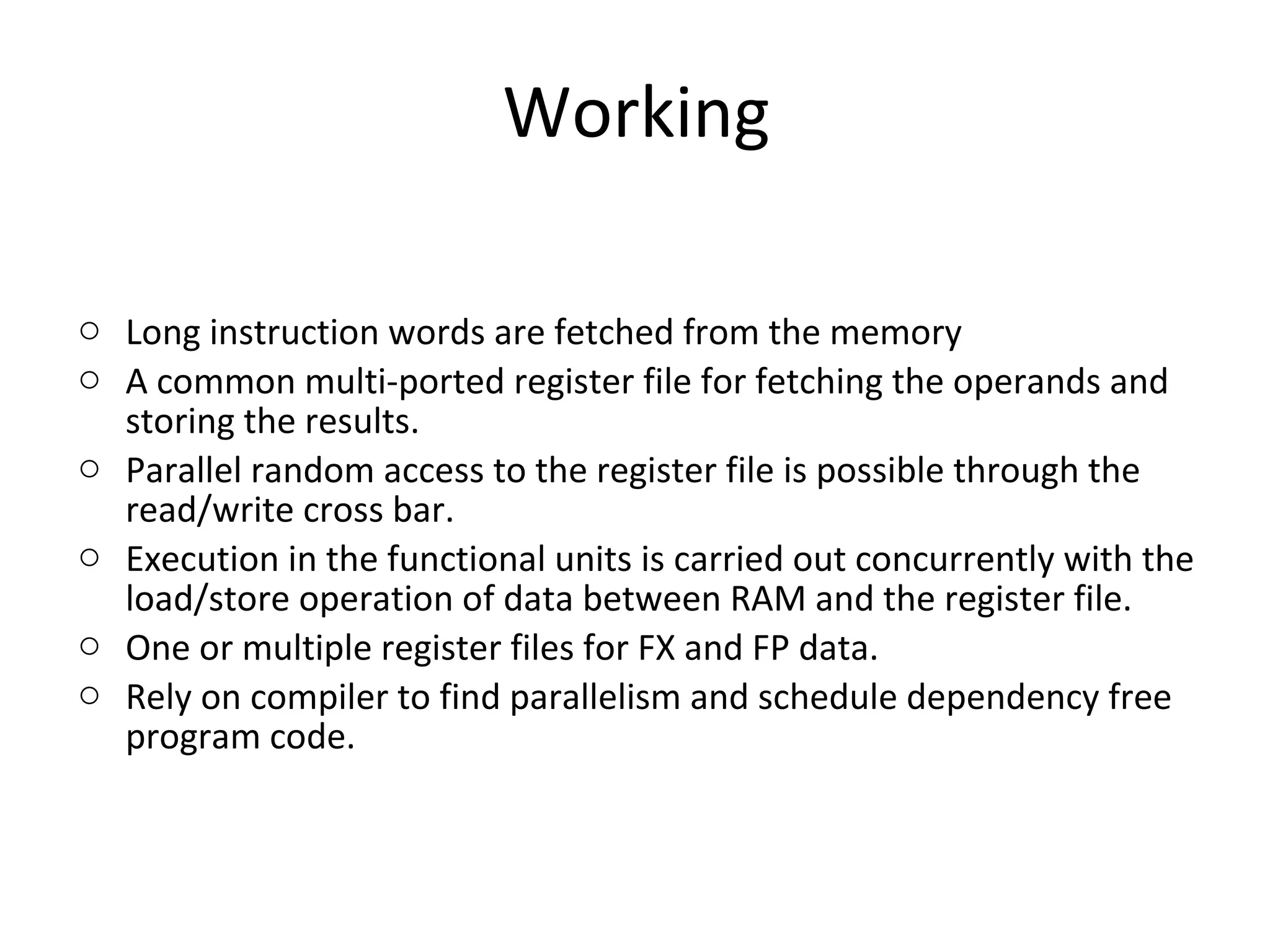 Working
o Long instruction words are fetched from the memory
o A common multi-ported register file for fetching the operands and
storing the results.
o Parallel random access to the register file is possible through the
read/write cross bar.
o Execution in the functional units is carried out concurrently with the
load/store operation of data between RAM and the register file.
o One or multiple register files for FX and FP data.
o Rely on compiler to find parallelism and schedule dependency free
program code.
 