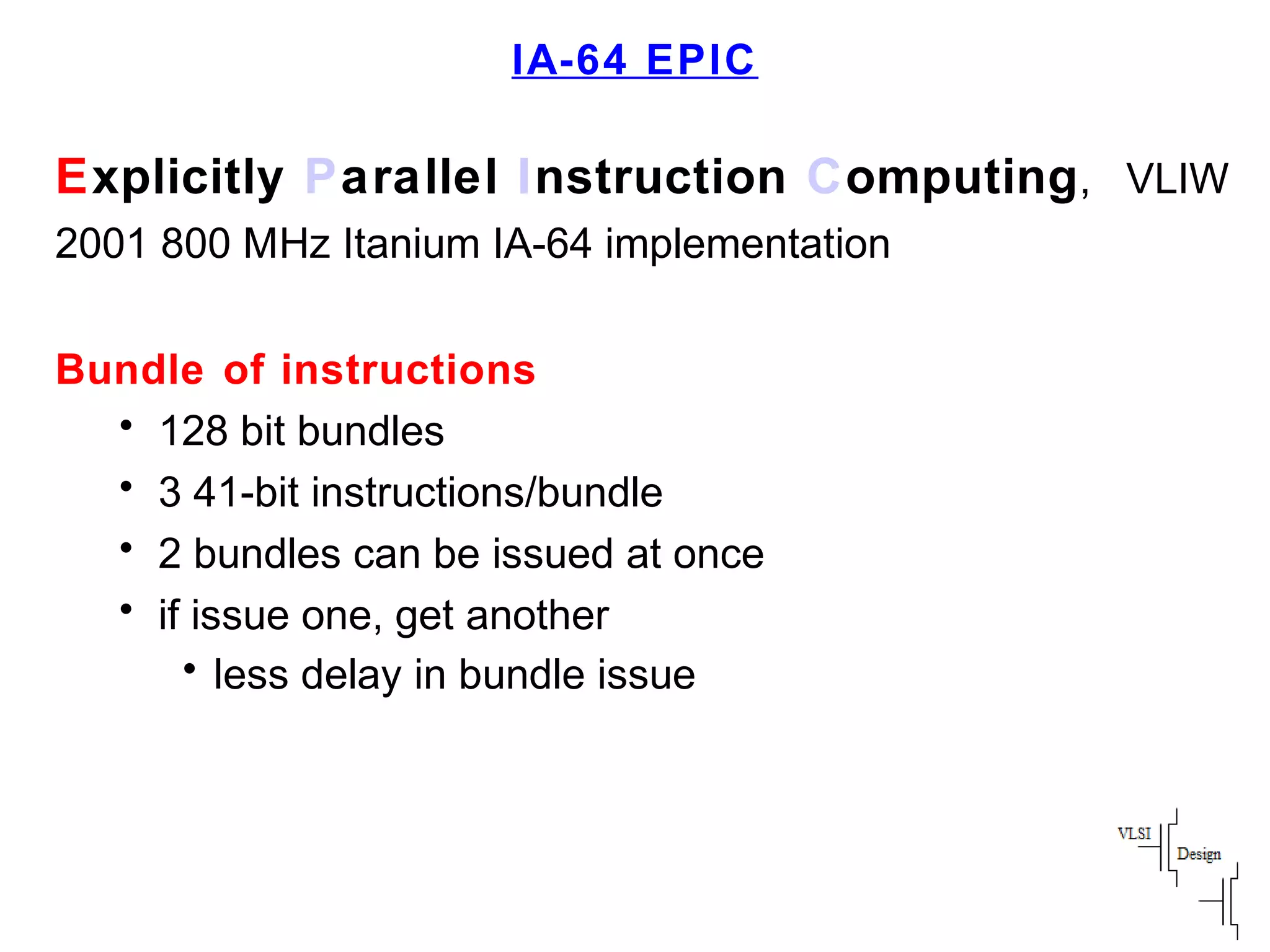 IA-64 EPIC
Explicitly Parallel Instruction Computing, VLIW
2001 800 MHz Itanium IA-64 implementation
Bundle of instructions
• 128 bit bundles
• 3 41-bit instructions/bundle
• 2 bundles can be issued at once
• if issue one, get another
• less delay in bundle issue
 