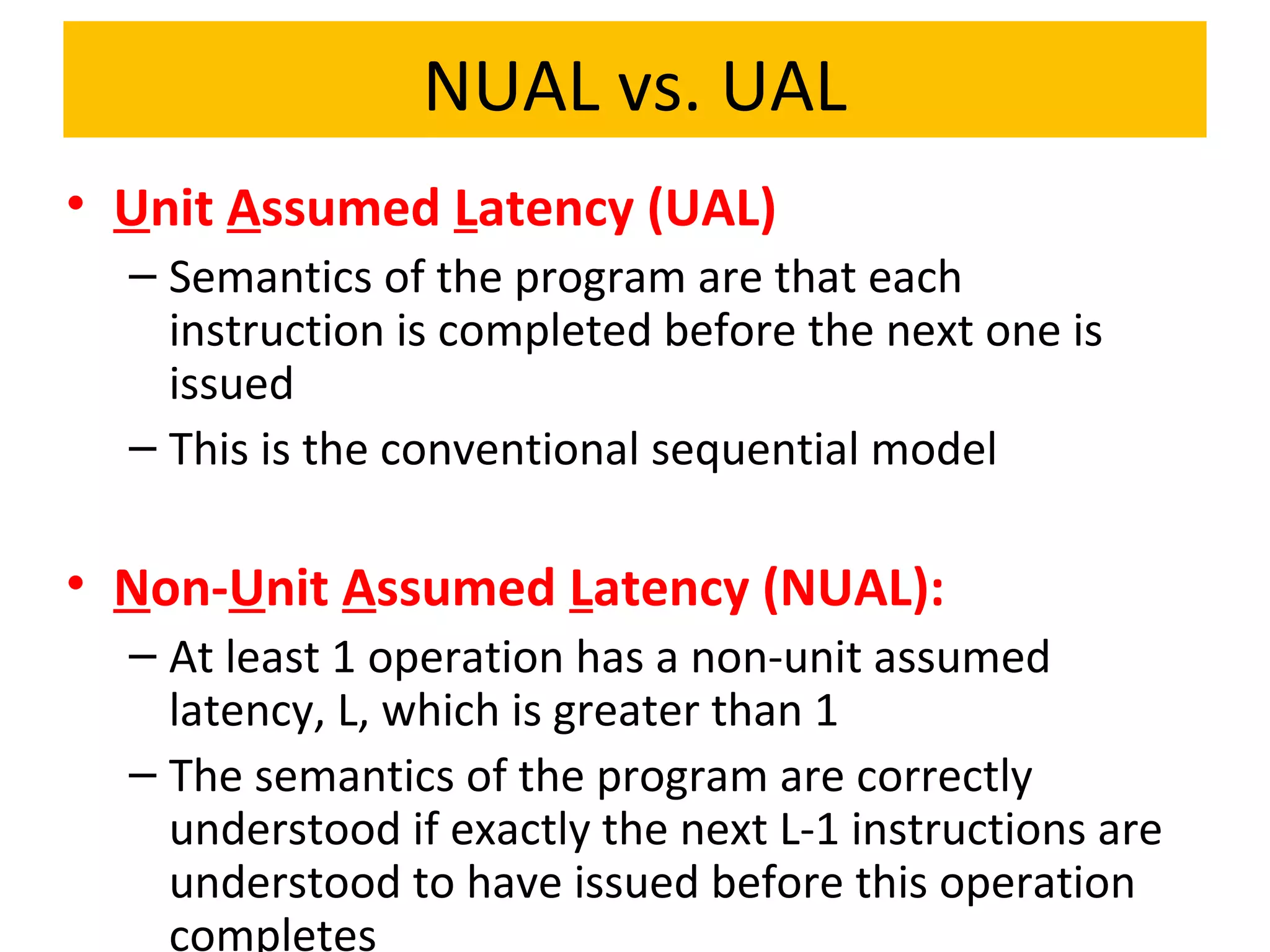 NUAL vs. UAL
• Unit Assumed Latency (UAL)
– Semantics of the program are that each
instruction is completed before the next one is
issued
– This is the conventional sequential model
• Non-Unit Assumed Latency (NUAL):
– At least 1 operation has a non-unit assumed
latency, L, which is greater than 1
– The semantics of the program are correctly
understood if exactly the next L-1 instructions are
understood to have issued before this operation
completes
 
