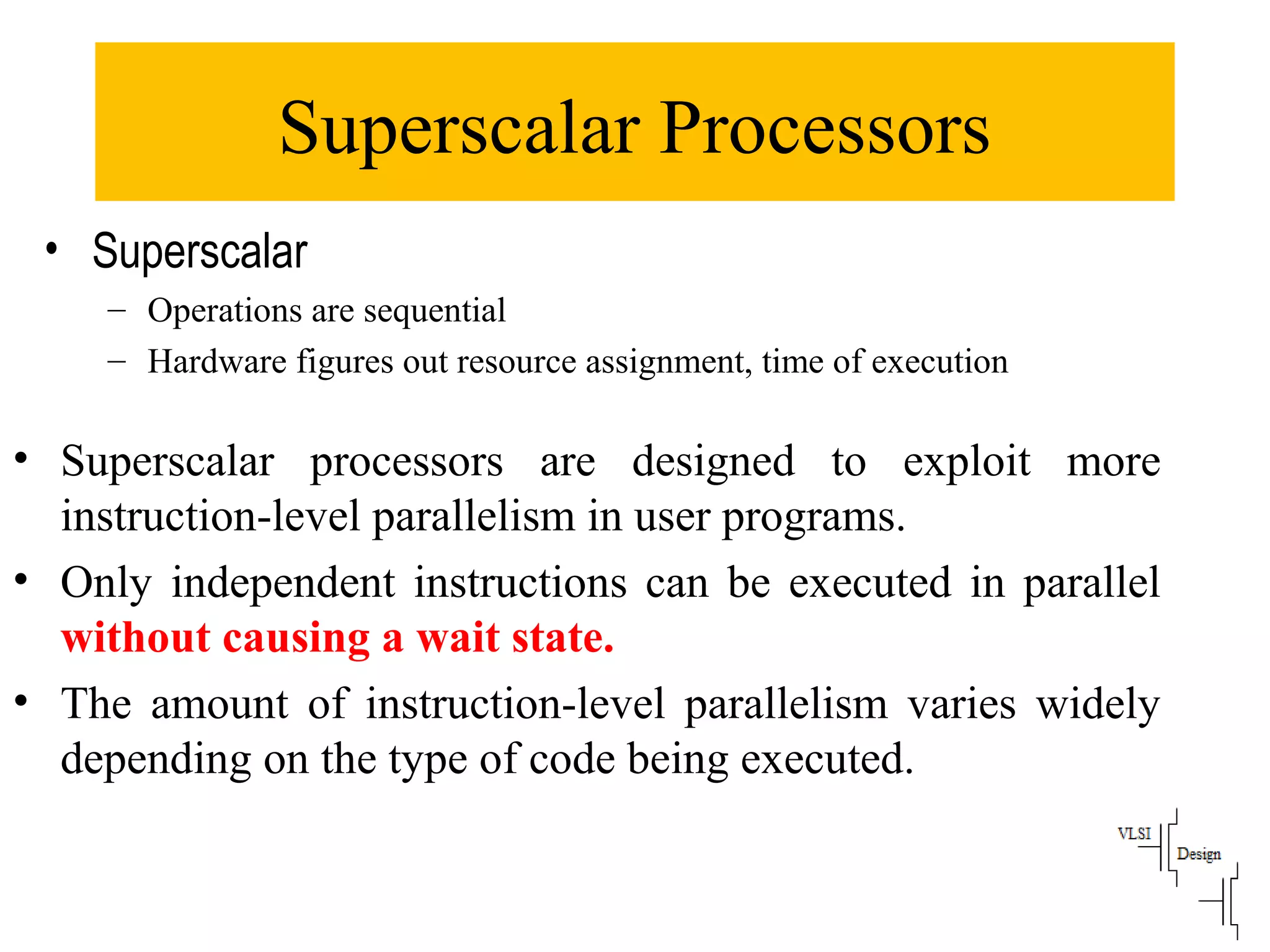 Superscalar Processors
• Superscalar processors are designed to exploit more
instruction-level parallelism in user programs.
• Only independent instructions can be executed in parallel
without causing a wait state.
• The amount of instruction-level parallelism varies widely
depending on the type of code being executed.
• Superscalar
– Operations are sequential
– Hardware figures out resource assignment, time of execution
 