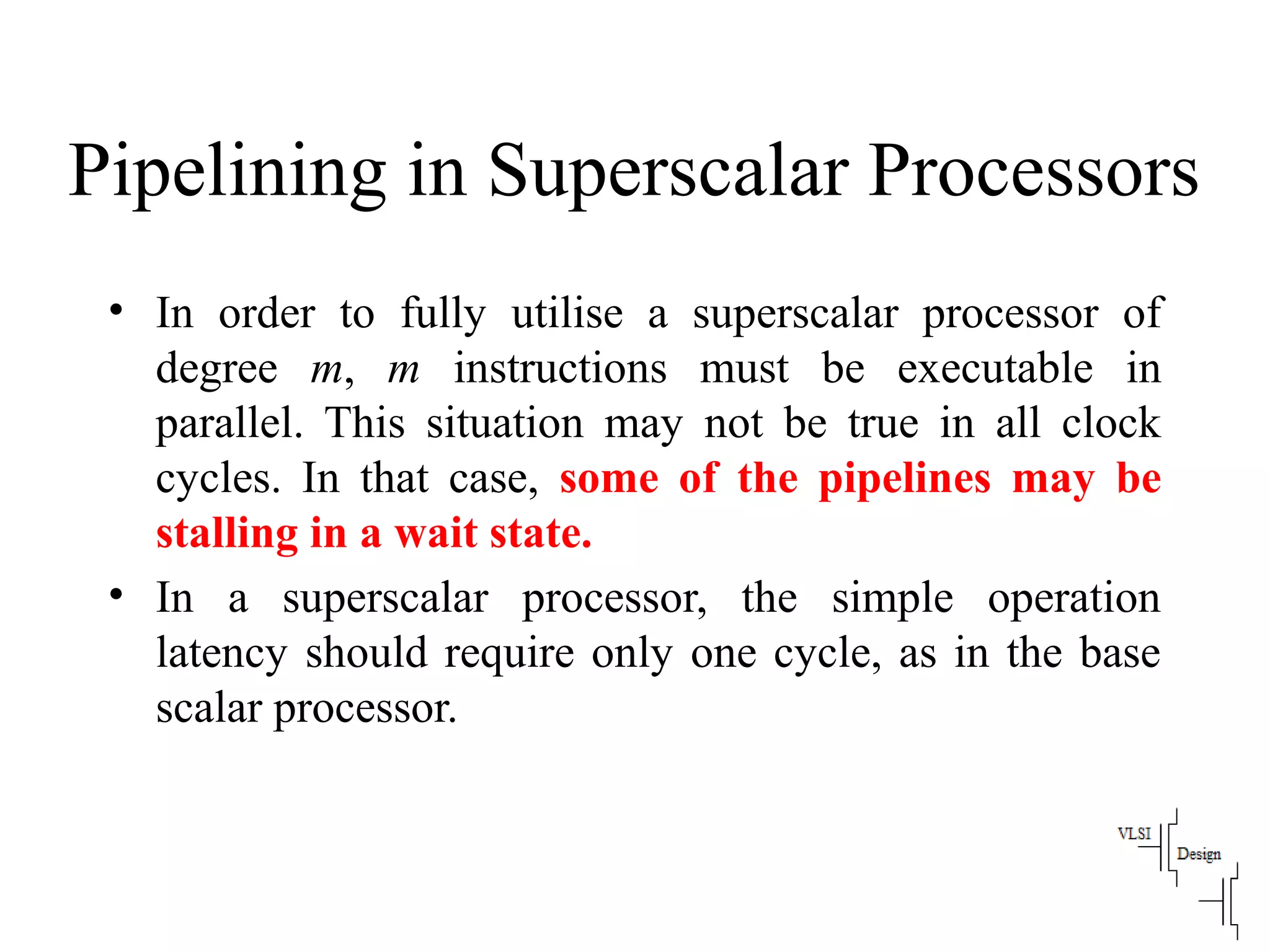 Pipelining in Superscalar Processors
• In order to fully utilise a superscalar processor of
degree m, m instructions must be executable in
parallel. This situation may not be true in all clock
cycles. In that case, some of the pipelines may be
stalling in a wait state.
• In a superscalar processor, the simple operation
latency should require only one cycle, as in the base
scalar processor.
 