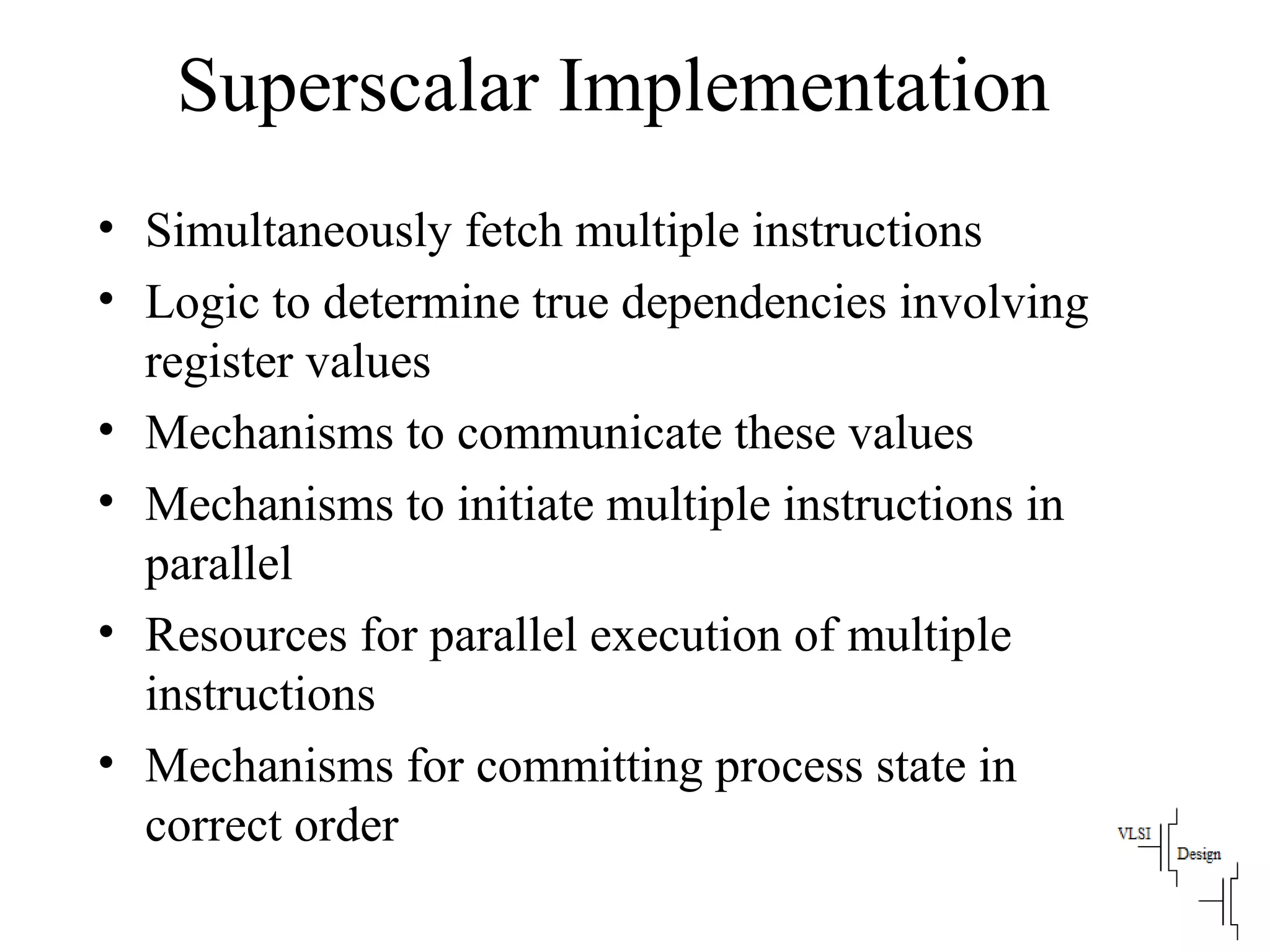 Superscalar Implementation
• Simultaneously fetch multiple instructions
• Logic to determine true dependencies involving
register values
• Mechanisms to communicate these values
• Mechanisms to initiate multiple instructions in
parallel
• Resources for parallel execution of multiple
instructions
• Mechanisms for committing process state in
correct order
 