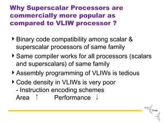 Slide
100
Why Superscalar Processors are
commercially more popular as
compared to VLIW processor ?
Binary code compatibility among scalar &
superscalar processors of same family
Same compiler works for all processors (scalars
and superscalars) of same family
Assembly programming of VLIWs is tedious
Code density in VLIWs is very poor
- Instruction encoding schemes
Area Performance
 