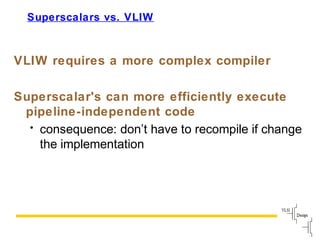 Slide
101
Superscalars vs. VLIW
VLIW requires a more complex compiler
Superscalar's can more efficiently execute
pipeline-independent code
• consequence: don’t have to recompile if change
the implementation
 