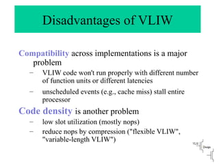 Disadvantages of VLIW
Compatibility across implementations is a major
problem
– VLIW code won't run properly with different number
of function units or different latencies
– unscheduled events (e.g., cache miss) stall entire
processor
Code density is another problem
– low slot utilization (mostly nops)
– reduce nops by compression ("flexible VLIW",
"variable-length VLIW")
 