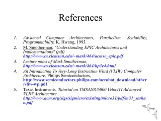 References
1. Advanced Computer Architectures, Parallelism, Scalability,
Programmability, K. Hwang, 1993.
2. M. Smotherman, "Understanding EPIC Architectures and
Implementations" (pdf)
http://www.cs.clemson.edu/~mark/464/acmse_epic.pdf
3. Lecture notes of Mark Smotherman,
http://www.cs.clemson.edu/~mark/464/hp3e4.html
4. An Introduction To Very-Long Instruction Word (VLIW) Computer
Architecture, Philips Semiconductors,
http://www.semiconductors.philips.com/acrobat_download/other
/vliw-wp.pdf
5. Texas Instruments, Tutorial on TMS320C6000 VelociTI Advanced
VLIW Architecture.
http://www.acm.org/sigs/sigmicro/existing/micro31/pdf/m31_sesha
n.pdf
 
