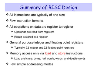 Instruction Set Architecture ICS 233 – Computer Architecture and Assembly Language – KFUPM
© Muhamed Mudawar slide 22
Summary of RISC Design
 All instructions are typically of one size
 Few instruction formats
 All operations on data are register to register
 Operands are read from registers
 Result is stored in a register
 General purpose integer and floating point registers
 Typically, 32 integer and 32 floating-point registers
 Memory access only via load and store instructions
 Load and store: bytes, half words, words, and double words
 Few simple addressing modes
 