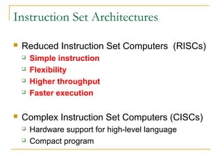 Instruction Set Architectures
 Reduced Instruction Set Computers (RISCs)
 Simple instruction
 Flexibility
 Higher throughput
 Faster execution
 Complex Instruction Set Computers (CISCs)
 Hardware support for high-level language
 Compact program
 