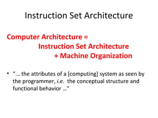 Instruction Set Architecture
Computer Architecture =
Instruction Set Architecture
+ Machine Organization
• “... the attributes of a [computing] system as seen by
the programmer, i.e. the conceptual structure and
functional behavior …”
 