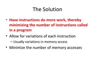 The Solution
• Have instructions do more work, thereby
minimizing the number of instructions called
in a program
• Allow for variations of each instruction
– Usually variations in memory access
• Minimize the number of memory accesses
 