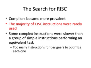 The Search for RISC
• Compilers became more prevalent
• The majority of CISC instructions were rarely
used
• Some complex instructions were slower than
a group of simple instructions performing an
equivalent task
– Too many instructions for designers to optimize
each one
 
