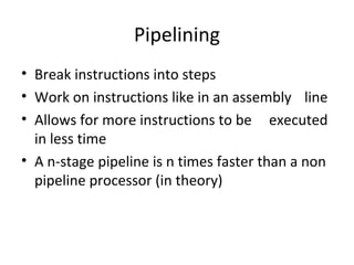 Pipelining
• Break instructions into steps
• Work on instructions like in an assembly line
• Allows for more instructions to be executed
in less time
• A n-stage pipeline is n times faster than a non
pipeline processor (in theory)
 