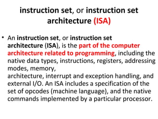 instruction set, or instruction set
architecture (ISA)
• An instruction set, or instruction set
architecture (ISA), is the part of the computer
architecture related to programming, including the
native data types, instructions, registers, addressing
modes, memory,
architecture, interrupt and exception handling, and
external I/O. An ISA includes a specification of the
set of opcodes (machine language), and the native
commands implemented by a particular processor.
 