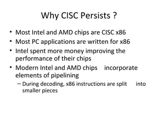 Why CISC Persists ?
• Most Intel and AMD chips are CISC x86
• Most PC applications are written for x86
• Intel spent more money improving the
performance of their chips
• Modern Intel and AMD chips incorporate
elements of pipelining
– During decoding, x86 instructions are split into
smaller pieces
 
