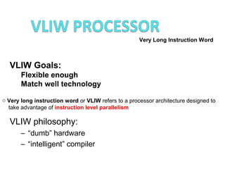 VLIW Goals:
Flexible enough
Match well technology
Very Long Instruction Word
o Very long instruction word or VLIW refers to a processor architecture designed to
take advantage of instruction level parallelism
VLIW philosophy:
– “dumb” hardware
– “intelligent” compiler
 