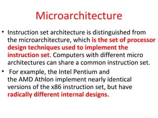 Microarchitecture
• Instruction set architecture is distinguished from
the microarchitecture, which is the set of processor
design techniques used to implement the
instruction set. Computers with different micro
architectures can share a common instruction set.
• For example, the Intel Pentium and
the AMD Athlon implement nearly identical
versions of the x86 instruction set, but have
radically different internal designs.
 