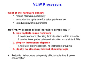 VLIW Processors
Goal of the hardware design:
• reduce hardware complexity
• to shorten the cycle time for better performance
• to reduce power requirements
How VLIW designs reduce hardware complexity ?
1. less multiple-issue hardware
1. no dependence checking for instructions within a bundle
2. can be fewer paths between instruction issue slots & FUs
2. simpler instruction dispatch
1. no out-of-order execution, no instruction grouping
3. ideally no structural hazard checking logic
• Reduction in hardware complexity affects cycle time & power
consumption
 