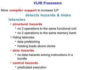 VLIW Processors
More compiler support to increase ILP
detects hazards & hides
latencies
• structural hazards
• no 2 operations to the same functional unit
• no 2 operations to the same memory bank
• hiding latencies
• data prefetching
• hoisting loads above stores
• data hazards
• no data hazards among instructions in a
bundle
• control hazards
• predicated execution
 