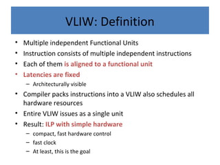 VLIW: Definition
• Multiple independent Functional Units
• Instruction consists of multiple independent instructions
• Each of them is aligned to a functional unit
• Latencies are fixed
– Architecturally visible
• Compiler packs instructions into a VLIW also schedules all
hardware resources
• Entire VLIW issues as a single unit
• Result: ILP with simple hardware
– compact, fast hardware control
– fast clock
– At least, this is the goal
 