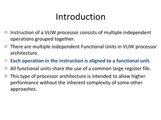 Introduction
o Instruction of a VLIW processor consists of multiple independent
operations grouped together.
o There are multiple independent Functional Units in VLIW processor
architecture.
o Each operation in the instruction is aligned to a functional unit.
o All functional units share the use of a common large register file.
o This type of processor architecture is intended to allow higher
performance without the inherent complexity of some other
approaches.
 