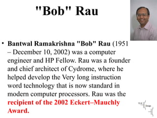 "Bob" Rau
• Bantwal Ramakrishna "Bob" Rau (1951
– December 10, 2002) was a computer
engineer and HP Fellow. Rau was a founder
and chief architect of Cydrome, where he
helped develop the Very long instruction
word technology that is now standard in
modern computer processors. Rau was the
recipient of the 2002 Eckert–Mauchly
Award.
 