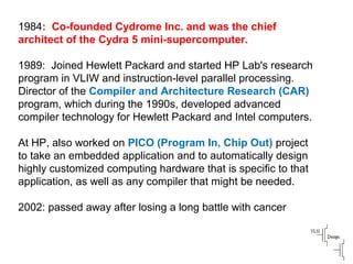 1984: Co-founded Cydrome Inc. and was the chief
architect of the Cydra 5 mini-supercomputer.
1989: Joined Hewlett Packard and started HP Lab's research
program in VLIW and instruction-level parallel processing.
Director of the Compiler and Architecture Research (CAR)
program, which during the 1990s, developed advanced
compiler technology for Hewlett Packard and Intel computers.
At HP, also worked on PICO (Program In, Chip Out) project
to take an embedded application and to automatically design
highly customized computing hardware that is specific to that
application, as well as any compiler that might be needed.
2002: passed away after losing a long battle with cancer
 