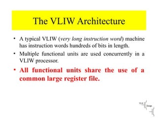 The VLIW Architecture
• A typical VLIW (very long instruction word) machine
has instruction words hundreds of bits in length.
• Multiple functional units are used concurrently in a
VLIW processor.
• All functional units share the use of a
common large register file.
 